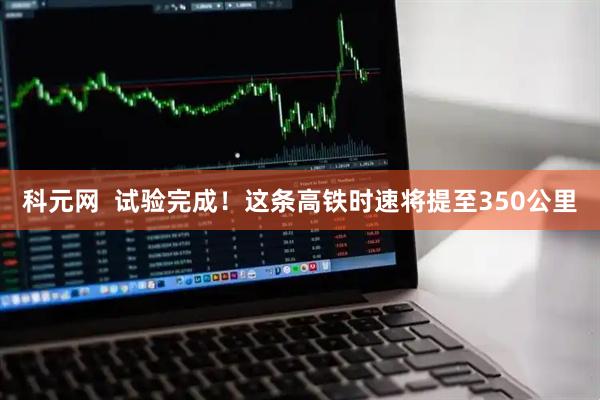 科元网  试验完成！这条高铁时速将提至350公里