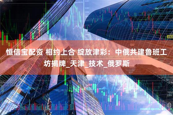恒信宝配资 相约上合 绽放津彩:中俄共建鲁班工坊揭牌_天津_技术_俄罗斯