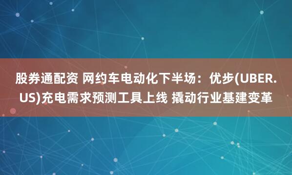 股券通配资 网约车电动化下半场：优步(UBER.US)充电需求预测工具上线 撬动行业基建变革
