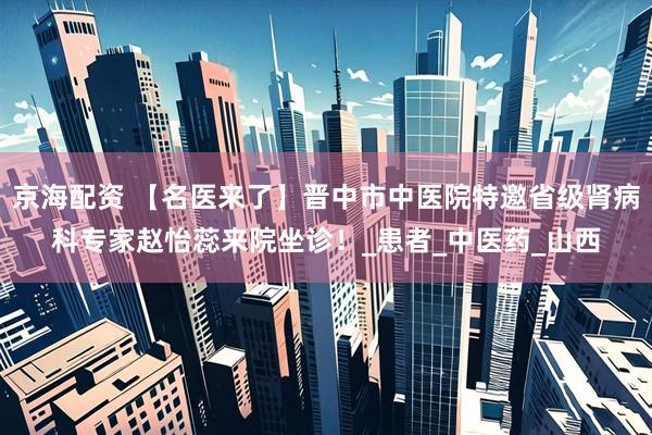 京海配资 【名医来了】晋中市中医院特邀省级肾病科专家赵怡蕊来院坐诊！_患者_中医药_山西