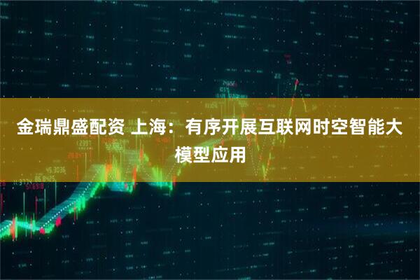 金瑞鼎盛配资 上海：有序开展互联网时空智能大模型应用