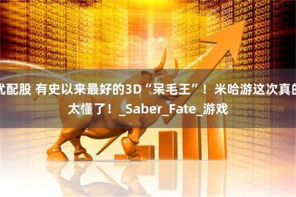 优配股 有史以来最好的3D“呆毛王”！米哈游这次真的太懂了！_Saber_Fate_游戏
