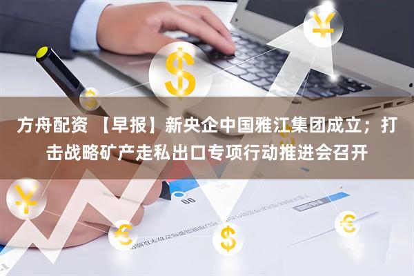 方舟配资 【早报】新央企中国雅江集团成立;打击战略矿产走私出口专项行动推进会召开