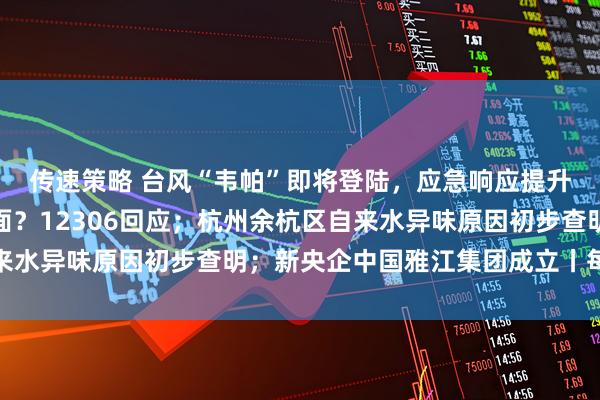 传速策略 台风“韦帕”即将登陆，应急响应提升；高铁不允许吃方便面？12306回应；杭州余杭区自来水异味原因初步查明；新央企中国雅江集团成立丨每经早参