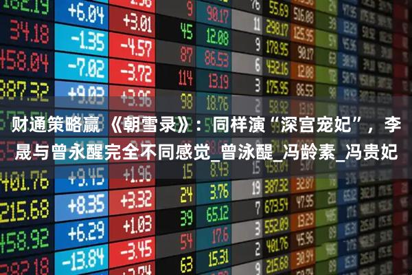 财通策略赢 《朝雪录》:同样演“深宫宠妃”,李晟与曾永醒完全不同感觉_曾泳醍_冯龄素_冯贵妃