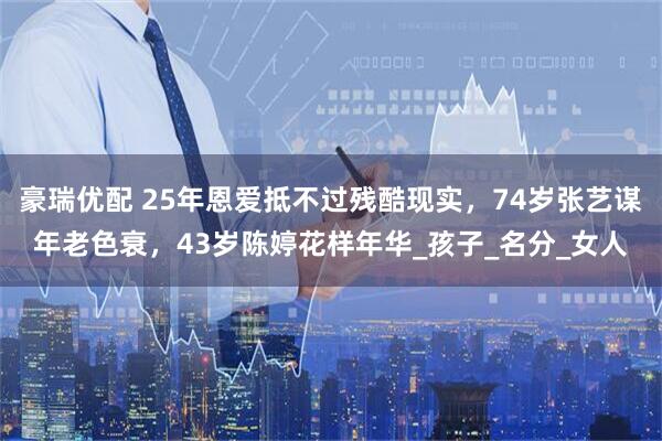 豪瑞优配 25年恩爱抵不过残酷现实，74岁张艺谋年老色衰，43岁陈婷花样年华_孩子_名分_女人