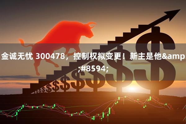 金诚无忧 300478,控制权拟变更!新主是他→