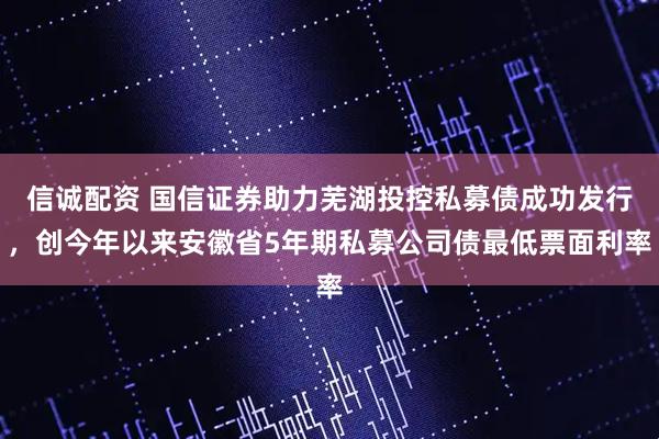 信诚配资 国信证券助力芜湖投控私募债成功发行，创今年以来安徽省5年期私募公司债最低票面利率