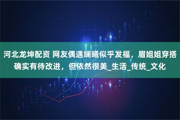 河北龙坤配资 网友偶遇斓曦似乎发福，眉姐姐穿搭确实有待改进，但依然很美_生活_传统_文化