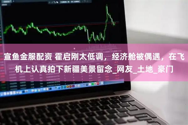 宣鱼金服配资 霍启刚太低调,经济舱被偶遇,在飞机上认真拍下新疆美景留念_网友_土地_豪门