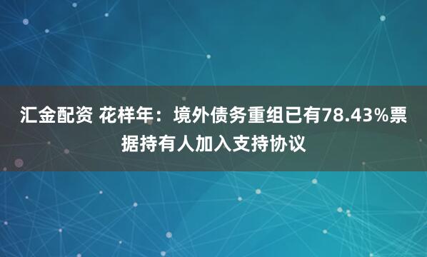汇金配资 花样年：境外债务重组已有78.43%票据持有人加入支持协议