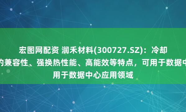宏图网配资 润禾材料(300727.SZ)：冷却液具备广泛的兼容性、强换热性能、高能效等特点，可用于数据中心应用领域