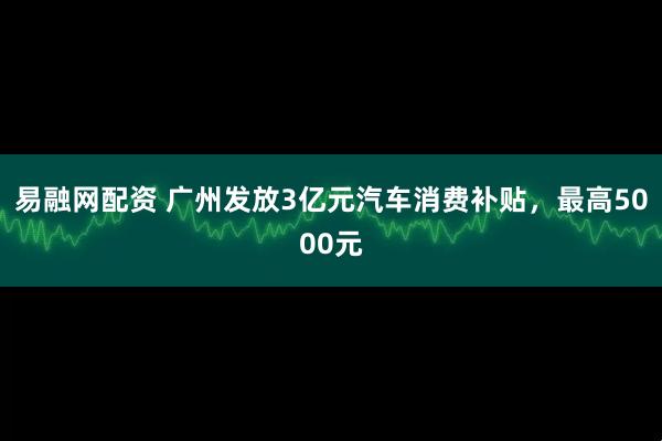 易融网配资 广州发放3亿元汽车消费补贴,最高5000元