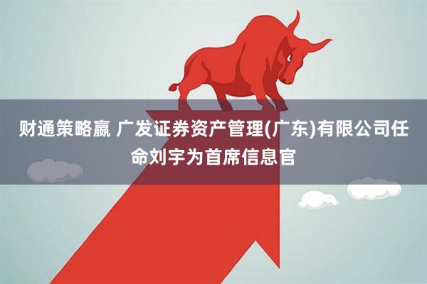 财通策略嬴 广发证券资产管理(广东)有限公司任命刘宇为首席信息官