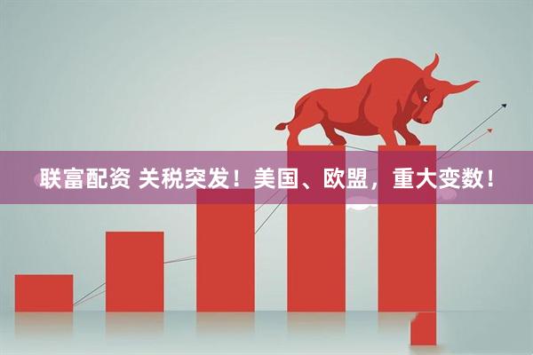 联富配资 关税突发!美国、欧盟,重大变数!