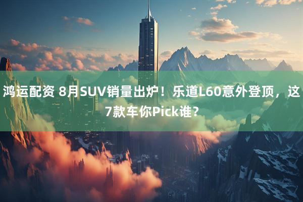 鸿运配资 8月SUV销量出炉!乐道L60意外登顶,这7款车你Pick谁?
