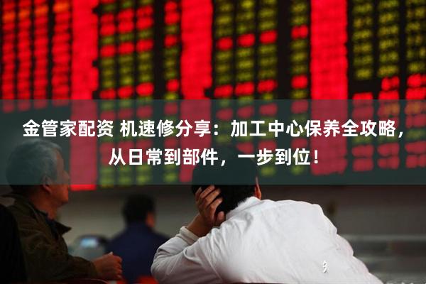 金管家配资 机速修分享:加工中心保养全攻略,从日常到部件,一步到位!