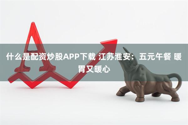 什么是配资炒股APP下载 江苏淮安：五元午餐 暖胃又暖心