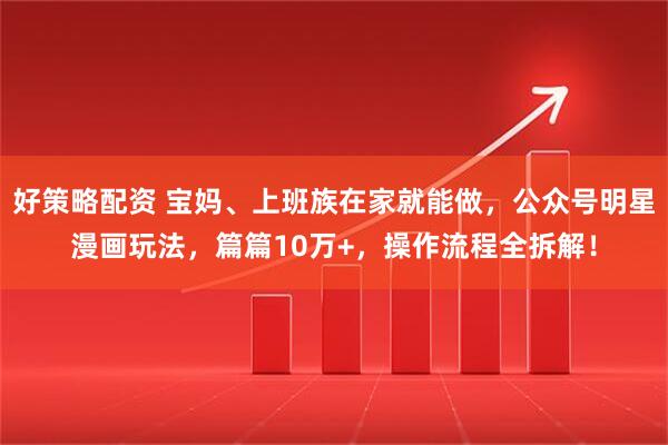 好策略配资 宝妈、上班族在家就能做，公众号明星漫画玩法，篇篇10万+，操作流程全拆解！