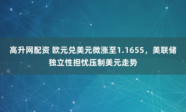高升网配资 欧元兑美元微涨至1.1655,美联储独立性担忧压制美元走势