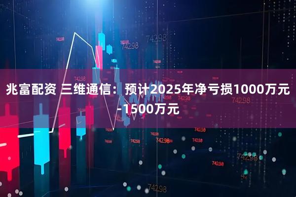 兆富配资 三维通信：预计2025年净亏损1000万元-1500万元