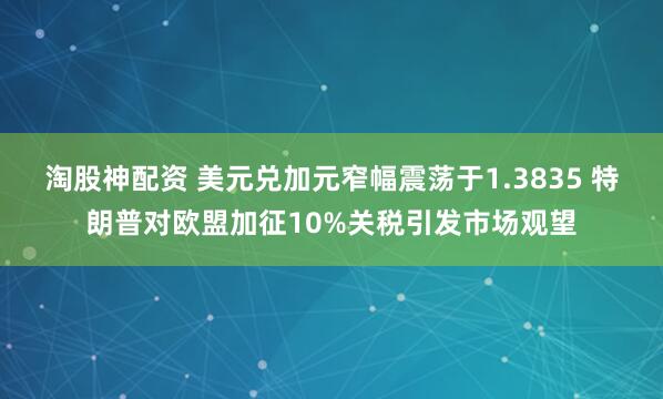 淘股神配资 美元兑加元窄幅震荡于1.3835 特朗普对欧盟加征10%关税引发市场观望