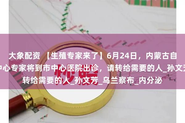 大象配资 【生殖专家来了】6月24日，内蒙古自治区人民医院生殖中心专家将到市中心医院出诊，请转给需要的人_孙文芳_乌兰察布_内分泌