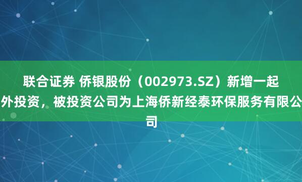联合证券 侨银股份（002973.SZ）新增一起对外投资，被投资公司为上海侨新经泰环保服务有限公司