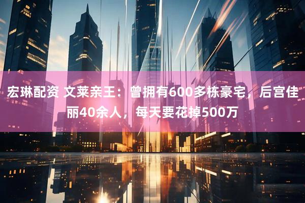 宏琳配资 文莱亲王：曾拥有600多栋豪宅，后宫佳丽40余人，每天要花掉500万